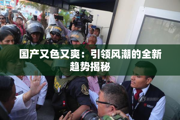 国产又色又爽：引领风潮的全新趋势揭秘