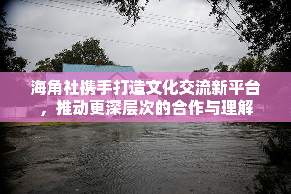 海角社携手打造文化交流新平台，推动更深层次的合作与理解