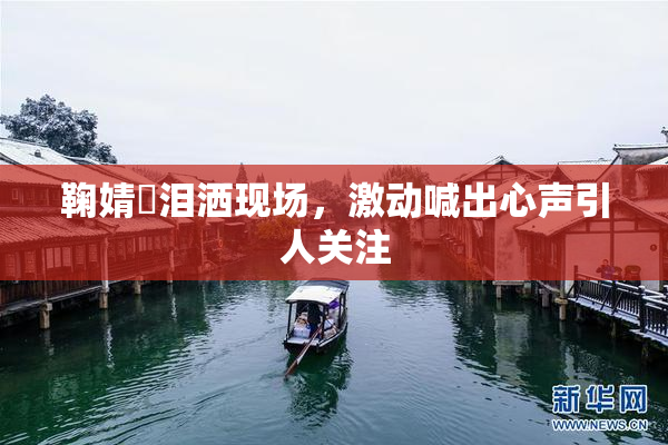 鞠婧祎泪洒现场，激动喊出心声引人关注