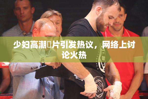少妇高潮婬片引发热议，网络上讨论火热