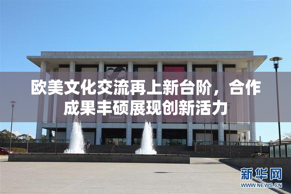 欧美文化交流再上新台阶，合作成果丰硕展现创新活力