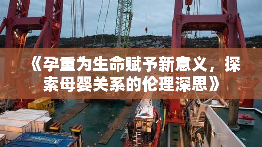 《孕重为生命赋予新意义，探索母婴关系的伦理深思》