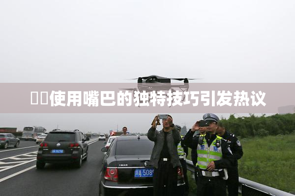 妺妺使用嘴巴的独特技巧引发热议