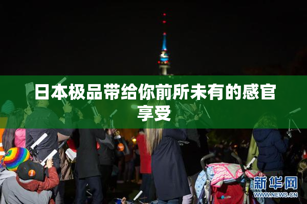 日本极品带给你前所未有的感官享受