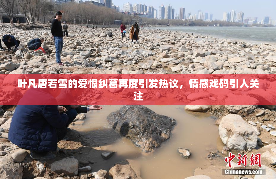 叶凡唐若雪的爱恨纠葛再度引发热议，情感戏码引人关注