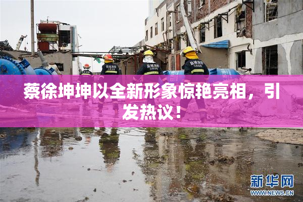 蔡徐坤坤以全新形象惊艳亮相，引发热议！
