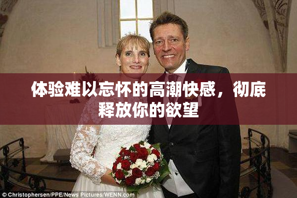 体验难以忘怀的高潮快感，彻底释放你的欲望