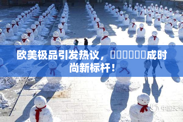 欧美极品引发热议，❌‌❌‌❌‌成时尚新标杆！