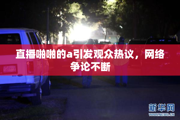 直播啪啪的a引发观众热议，网络争论不断