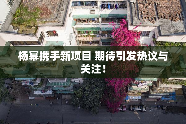杨幂携手新项目 期待引发热议与关注！