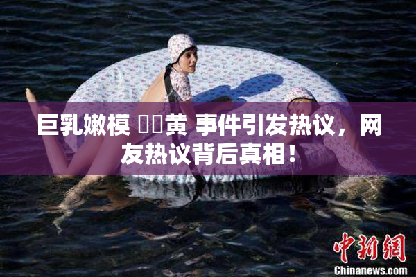 巨乳嫩模 ❌‌黄 事件引发热议，网友热议背后真相！
