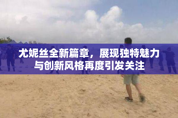 尤妮丝全新篇章，展现独特魅力与创新风格再度引发关注