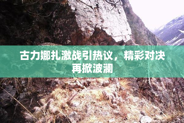 古力娜扎激战引热议，精彩对决再掀波澜