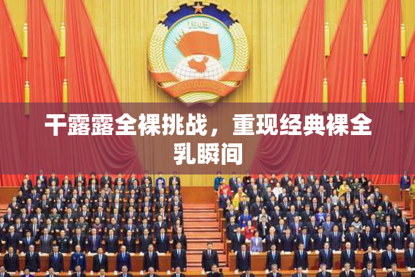 干露露全裸挑战，重现经典裸全乳瞬间