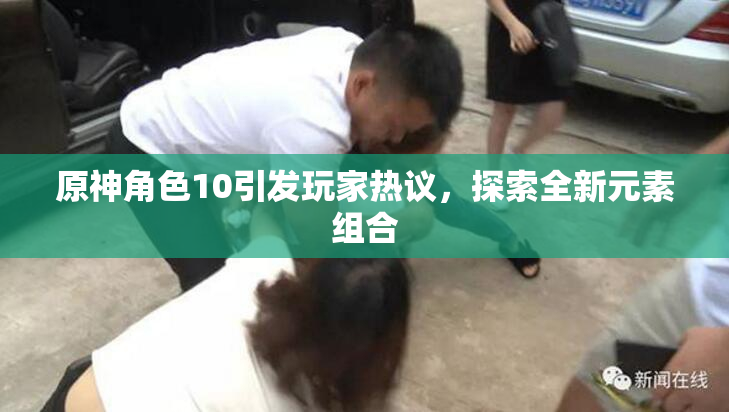 原神角色10引发玩家热议，探索全新元素组合