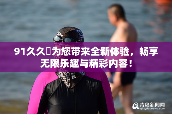 91久久擼为您带来全新体验，畅享无限乐趣与精彩内容！
