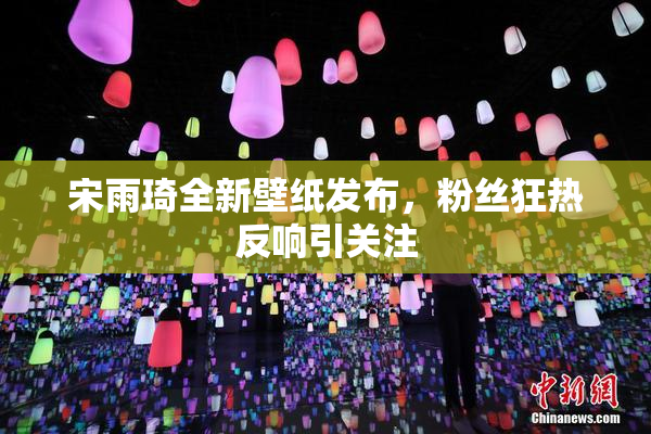 宋雨琦全新壁纸发布，粉丝狂热反响引关注