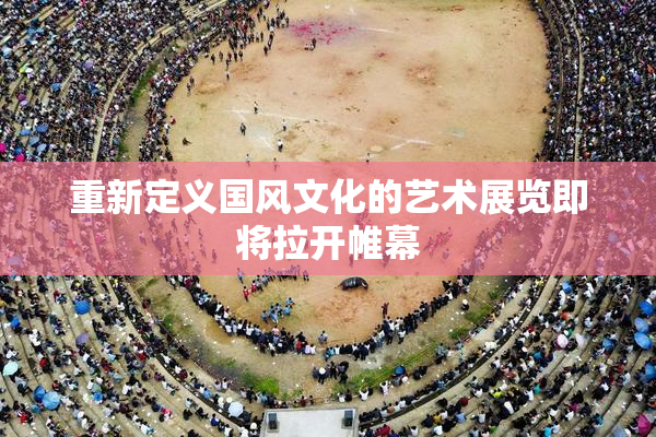 重新定义国风文化的艺术展览即将拉开帷幕