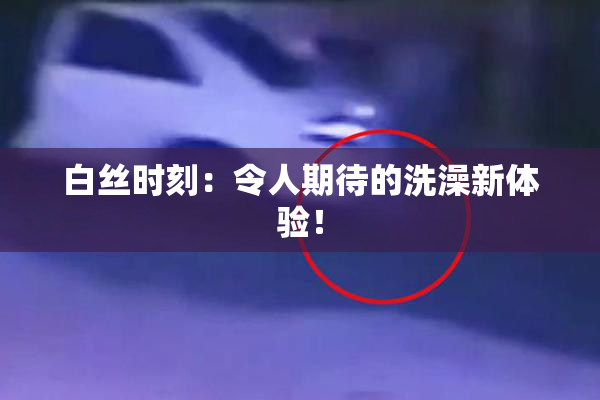 白丝时刻：令人期待的洗澡新体验！