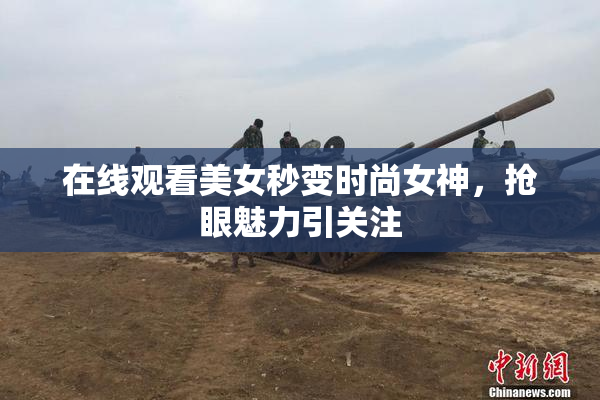 在线观看美女秒变时尚女神，抢眼魅力引关注