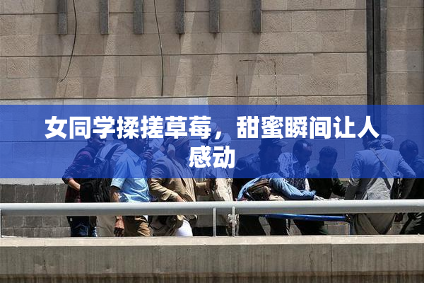 女同学揉搓草莓，甜蜜瞬间让人感动
