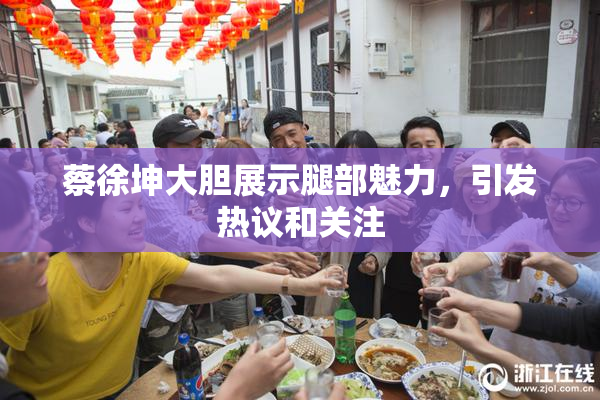蔡徐坤大胆展示腿部魅力，引发热议和关注