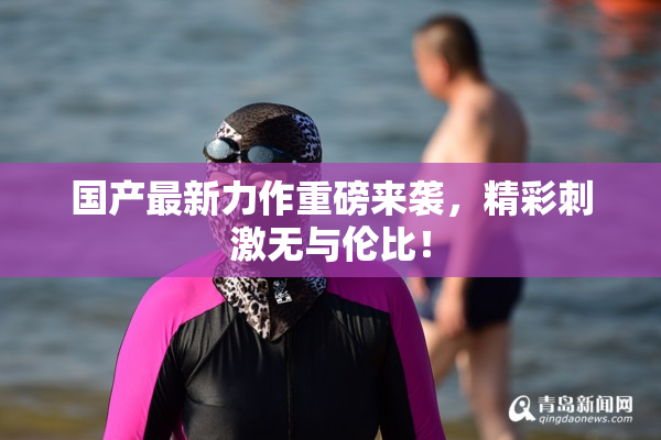 国产最新力作重磅来袭，精彩刺激无与伦比！
