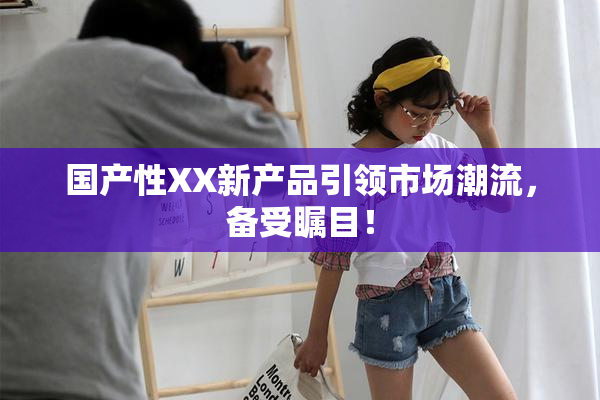 国产性XX新产品引领市场潮流，备受瞩目！