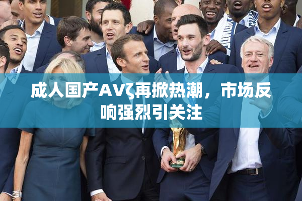 成人国产AVζ再掀热潮，市场反响强烈引关注