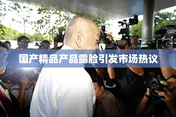 国产精品产品露脸引发市场热议