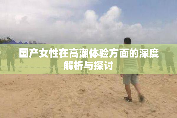 国产女性在高潮体验方面的深度解析与探讨