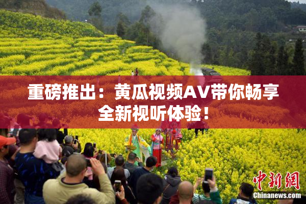 重磅推出：黄瓜视频AV带你畅享全新视听体验！