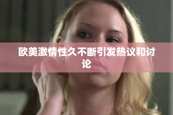 欧美激情性久不断引发热议和讨论