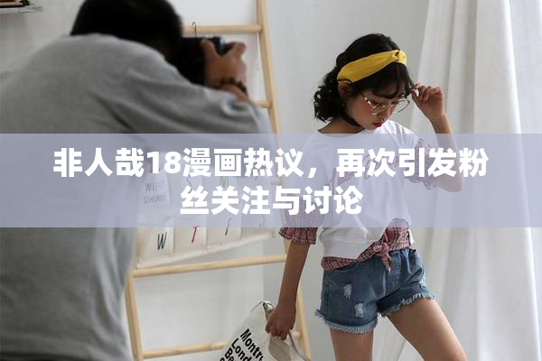 非人哉18漫画热议，再次引发粉丝关注与讨论