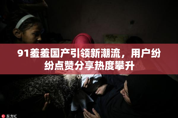 91羞羞国产引领新潮流，用户纷纷点赞分享热度攀升