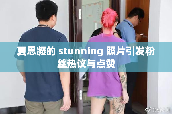 夏思凝的 stunning 照片引发粉丝热议与点赞