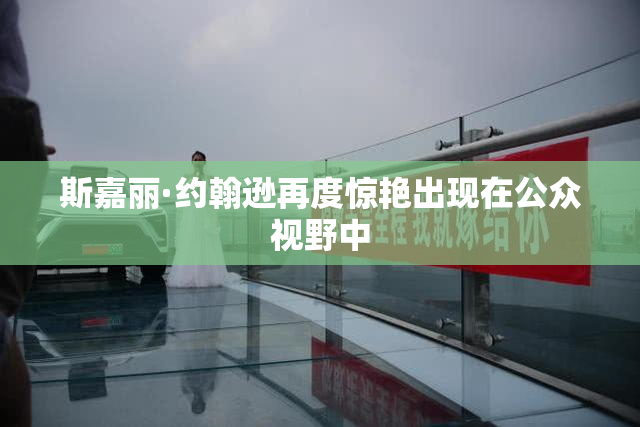 斯嘉丽·约翰逊再度惊艳出现在公众视野中