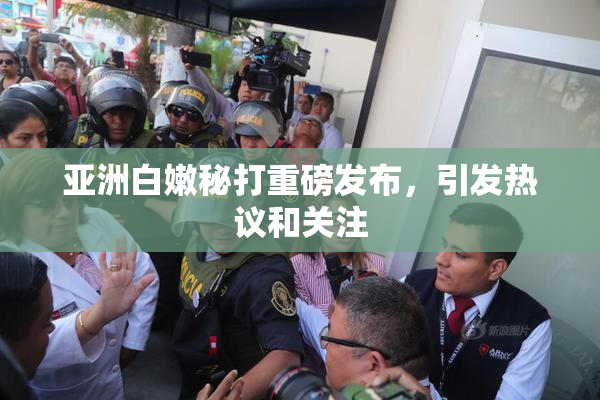 亚洲白嫩秘打重磅发布，引发热议和关注