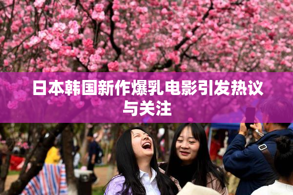 日本韩国新作爆乳电影引发热议与关注