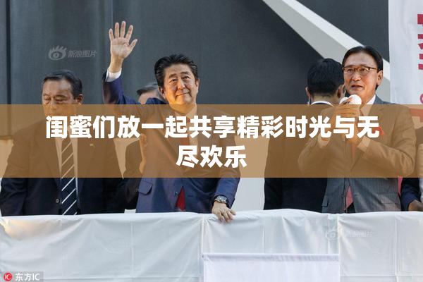 闺蜜们放一起共享精彩时光与无尽欢乐