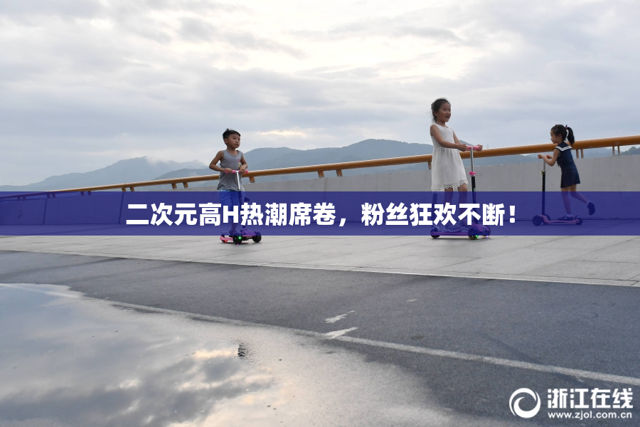 二次元高H热潮席卷，粉丝狂欢不断！