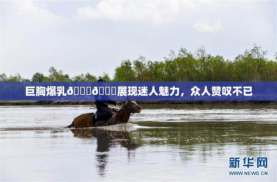 巨胸爆乳🔞🔞展现迷人魅力，众人赞叹不已
