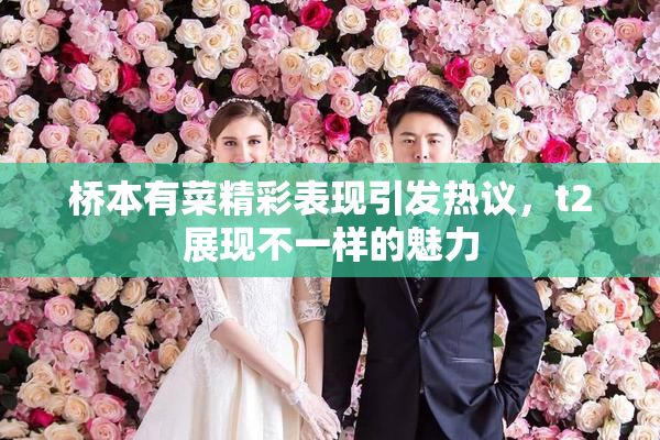 桥本有菜精彩表现引发热议，t2展现不一样的魅力