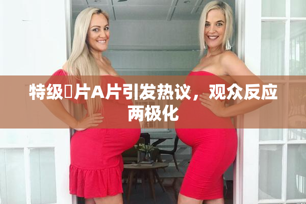 特级婬片A片引发热议，观众反应两极化
