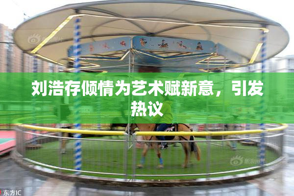 刘浩存倾情为艺术赋新意，引发热议