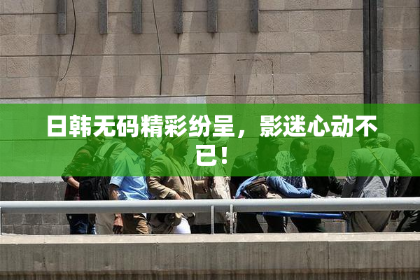 日韩无码精彩纷呈，影迷心动不已！