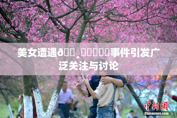 美女遭遇🌸‌❌‌❌‌事件引发广泛关注与讨论