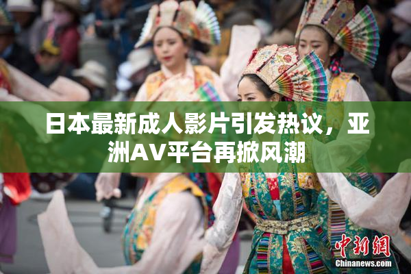 日本最新成人影片引发热议，亚洲AV平台再掀风潮