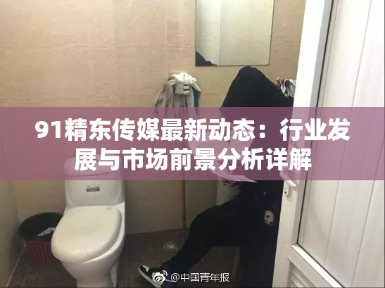 91精东传媒最新动态：行业发展与市场前景分析详解