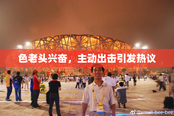 色老头兴奋，主动出击引发热议